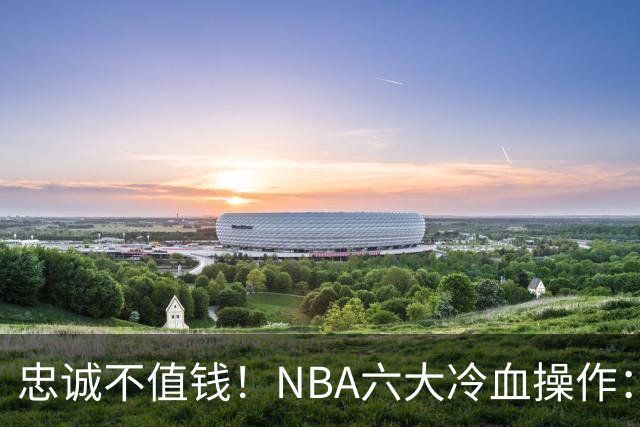 忠诚不值钱！NBA六大冷血操作：绿军两次上榜，韦德降薪反遭羞辱